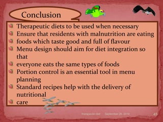 September 26, 2014therapeutic diet 45
Therapeutic diets to be used when necessary
Ensure that residents with malnutrition are eating
foods which taste good and full of flavour
Menu design should aim for diet integration so
that
everyone eats the same types of foods
Portion control is an essential tool in menu
planning
Standard recipes help with the delivery of
nutritional
care
Conclusion
 