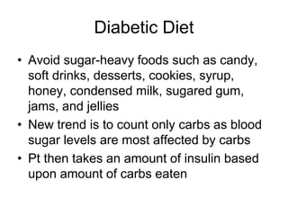 Diabetic Diet 
• Avoid sugar-heavy foods such as candy, 
soft drinks, desserts, cookies, syrup, 
honey, condensed milk, sugared gum, 
jams, and jellies 
• New trend is to count only carbs as blood 
sugar levels are most affected by carbs 
• Pt then takes an amount of insulin based 
upon amount of carbs eaten 
 