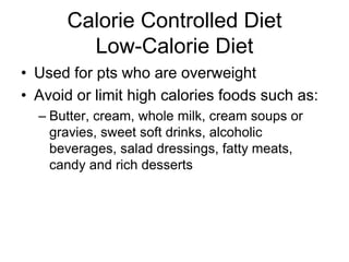 Calorie Controlled Diet 
Low-Calorie Diet 
• Used for pts who are overweight 
• Avoid or limit high calories foods such as: 
– Butter, cream, whole milk, cream soups or 
gravies, sweet soft drinks, alcoholic 
beverages, salad dressings, fatty meats, 
candy and rich desserts 
 