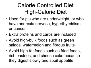 Calorie Controlled Diet 
High-Calorie Diet 
• Used for pts who are underweight, or who 
have anorexia nervosa, hyperthyroidism, 
or cancer 
• Extra proteins and carbs are included 
• Avoid high-bulk foods such as green 
salads, watermelon and fibrous fruits 
• Avoid high-fat foods such as fried foods, 
rich pastries, and cheese cake because 
they digest slowly and spoil appetite 
 