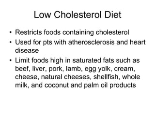 Low Cholesterol Diet 
• Restricts foods containing cholesterol 
• Used for pts with atherosclerosis and heart 
disease 
• Limit foods high in saturated fats such as 
beef, liver, pork, lamb, egg yolk, cream, 
cheese, natural cheeses, shellfish, whole 
milk, and coconut and palm oil products 
 