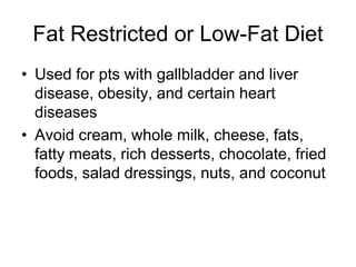 Fat Restricted or Low-Fat Diet 
• Used for pts with gallbladder and liver 
disease, obesity, and certain heart 
diseases 
• Avoid cream, whole milk, cheese, fats, 
fatty meats, rich desserts, chocolate, fried 
foods, salad dressings, nuts, and coconut 
 
