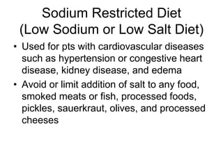 Sodium Restricted Diet 
(Low Sodium or Low Salt Diet) 
• Used for pts with cardiovascular diseases 
such as hypertension or congestive heart 
disease, kidney disease, and edema 
• Avoid or limit addition of salt to any food, 
smoked meats or fish, processed foods, 
pickles, sauerkraut, olives, and processed 
cheeses 
 