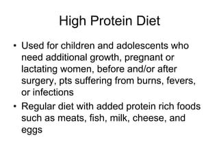 High Protein Diet 
• Used for children and adolescents who 
need additional growth, pregnant or 
lactating women, before and/or after 
surgery, pts suffering from burns, fevers, 
or infections 
• Regular diet with added protein rich foods 
such as meats, fish, milk, cheese, and 
eggs 
 