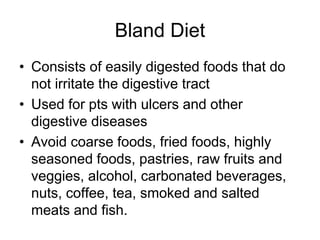 Bland Diet 
• Consists of easily digested foods that do 
not irritate the digestive tract 
• Used for pts with ulcers and other 
digestive diseases 
• Avoid coarse foods, fried foods, highly 
seasoned foods, pastries, raw fruits and 
veggies, alcohol, carbonated beverages, 
nuts, coffee, tea, smoked and salted 
meats and fish. 
 