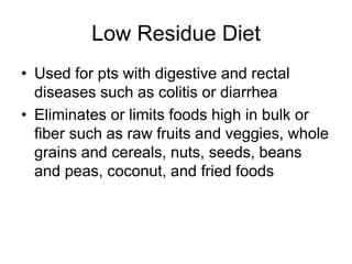 Low Residue Diet 
• Used for pts with digestive and rectal 
diseases such as colitis or diarrhea 
• Eliminates or limits foods high in bulk or 
fiber such as raw fruits and veggies, whole 
grains and cereals, nuts, seeds, beans 
and peas, coconut, and fried foods 
 