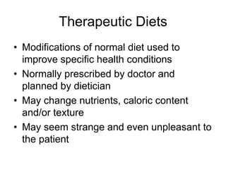 Therapeutic Diets 
• Modifications of normal diet used to 
improve specific health conditions 
• Normally prescribed by doctor and 
planned by dietician 
• May change nutrients, caloric content 
and/or texture 
• May seem strange and even unpleasant to 
the patient 
 