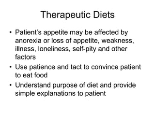 Therapeutic Diets 
• Patient’s appetite may be affected by 
anorexia or loss of appetite, weakness, 
illness, loneliness, self-pity and other 
factors 
• Use patience and tact to convince patient 
to eat food 
• Understand purpose of diet and provide 
simple explanations to patient 
 
