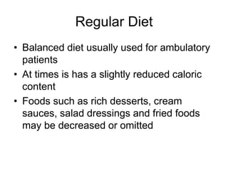 Regular Diet 
• Balanced diet usually used for ambulatory 
patients 
• At times is has a slightly reduced caloric 
content 
• Foods such as rich desserts, cream 
sauces, salad dressings and fried foods 
may be decreased or omitted 
 