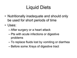 Liquid Diets 
• Nutritionally inadequate and should only 
be used for short periods of time 
• Uses: 
– After surgery or a heart attack 
– Pts with acute infections or digestive 
problems 
– To replace fluids lost by vomiting or diarrhea 
– Before some Xrays of digestive tract 
 