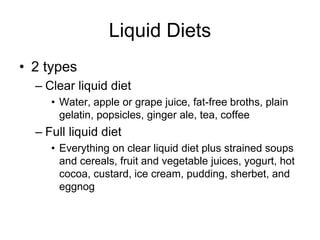 Liquid Diets 
• 2 types 
– Clear liquid diet 
• Water, apple or grape juice, fat-free broths, plain 
gelatin, popsicles, ginger ale, tea, coffee 
– Full liquid diet 
• Everything on clear liquid diet plus strained soups 
and cereals, fruit and vegetable juices, yogurt, hot 
cocoa, custard, ice cream, pudding, sherbet, and 
eggnog 
 