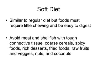 Soft Diet 
• Similar to regular diet but foods must 
require little chewing and be easy to digest 
• Avoid meat and shellfish with tough 
connective tissue, coarse cereals, spicy 
foods, rich desserts, fried foods, raw fruits 
and veggies, nuts, and coconuts 
 