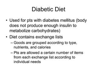 Diabetic Diet 
• Used for pts with diabetes mellitus (body 
does not produce enough insulin to 
metabolize carbohydrates) 
• Diet contains exchange lists 
– Goods are grouped according to type, 
nutrients, and calories 
– Pts are allowed a certain number of items 
from each exchange list according to 
individual needs 
 