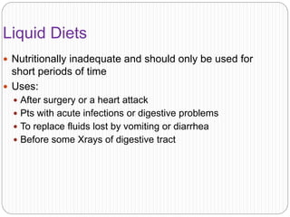 Liquid Diets
 Nutritionally inadequate and should only be used for
short periods of time
 Uses:
 After surgery or a heart attack
 Pts with acute infections or digestive problems
 To replace fluids lost by vomiting or diarrhea
 Before some Xrays of digestive tract
 