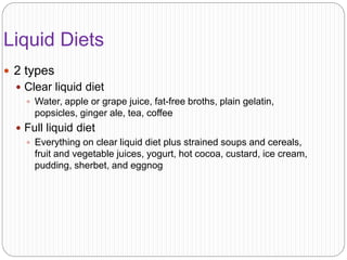 Liquid Diets
 2 types
 Clear liquid diet
 Water, apple or grape juice, fat-free broths, plain gelatin,
popsicles, ginger ale, tea, coffee
 Full liquid diet
 Everything on clear liquid diet plus strained soups and cereals,
fruit and vegetable juices, yogurt, hot cocoa, custard, ice cream,
pudding, sherbet, and eggnog
 
