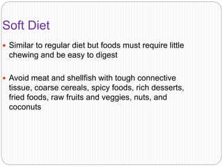 Soft Diet
 Similar to regular diet but foods must require little
chewing and be easy to digest
 Avoid meat and shellfish with tough connective
tissue, coarse cereals, spicy foods, rich desserts,
fried foods, raw fruits and veggies, nuts, and
coconuts
 