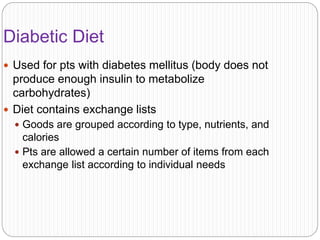 Diabetic Diet
 Used for pts with diabetes mellitus (body does not
produce enough insulin to metabolize
carbohydrates)
 Diet contains exchange lists
 Goods are grouped according to type, nutrients, and
calories
 Pts are allowed a certain number of items from each
exchange list according to individual needs
 