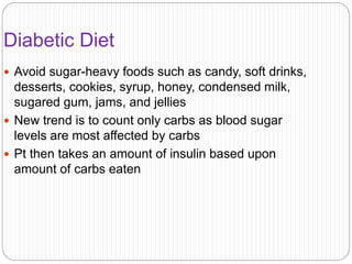 Diabetic Diet
 Avoid sugar-heavy foods such as candy, soft drinks,
desserts, cookies, syrup, honey, condensed milk,
sugared gum, jams, and jellies
 New trend is to count only carbs as blood sugar
levels are most affected by carbs
 Pt then takes an amount of insulin based upon
amount of carbs eaten
 