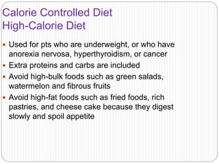Calorie Controlled Diet
High-Calorie Diet
 Used for pts who are underweight, or who have
anorexia nervosa, hyperthyroidism, or cancer
 Extra proteins and carbs are included
 Avoid high-bulk foods such as green salads,
watermelon and fibrous fruits
 Avoid high-fat foods such as fried foods, rich
pastries, and cheese cake because they digest
slowly and spoil appetite
 