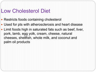 Low Cholesterol Diet
 Restricts foods containing cholesterol
 Used for pts with atherosclerosis and heart disease
 Limit foods high in saturated fats such as beef, liver,
pork, lamb, egg yolk, cream, cheese, natural
cheeses, shellfish, whole milk, and coconut and
palm oil products
 