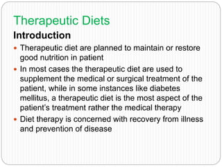 Therapeutic Diets
Introduction
 Therapeutic diet are planned to maintain or restore
good nutrition in patient
 In most cases the therapeutic diet are used to
supplement the medical or surgical treatment of the
patient, while in some instances like diabetes
mellitus, a therapeutic diet is the most aspect of the
patient’s treatment rather the medical therapy
 Diet therapy is concerned with recovery from illness
and prevention of disease
 