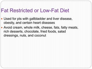 Fat Restricted or Low-Fat Diet
 Used for pts with gallbladder and liver disease,
obesity, and certain heart diseases
 Avoid cream, whole milk, cheese, fats, fatty meats,
rich desserts, chocolate, fried foods, salad
dressings, nuts, and coconut
 