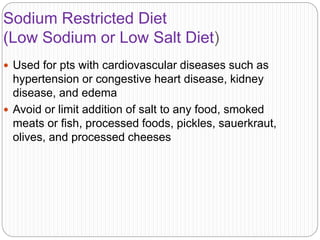 Sodium Restricted Diet
(Low Sodium or Low Salt Diet)
 Used for pts with cardiovascular diseases such as
hypertension or congestive heart disease, kidney
disease, and edema
 Avoid or limit addition of salt to any food, smoked
meats or fish, processed foods, pickles, sauerkraut,
olives, and processed cheeses
 