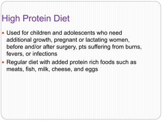 High Protein Diet
 Used for children and adolescents who need
additional growth, pregnant or lactating women,
before and/or after surgery, pts suffering from burns,
fevers, or infections
 Regular diet with added protein rich foods such as
meats, fish, milk, cheese, and eggs
 