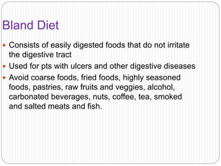 Bland Diet
 Consists of easily digested foods that do not irritate
the digestive tract
 Used for pts with ulcers and other digestive diseases
 Avoid coarse foods, fried foods, highly seasoned
foods, pastries, raw fruits and veggies, alcohol,
carbonated beverages, nuts, coffee, tea, smoked
and salted meats and fish.
 