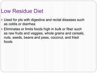Low Residue Diet
 Used for pts with digestive and rectal diseases such
as colitis or diarrhea
 Eliminates or limits foods high in bulk or fiber such
as raw fruits and veggies, whole grains and cereals,
nuts, seeds, beans and peas, coconut, and fried
foods
 