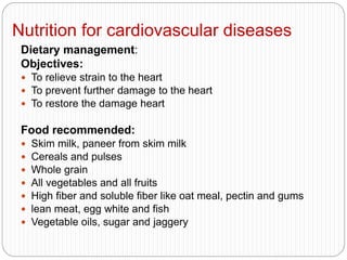 Nutrition for cardiovascular diseases
Dietary management:
Objectives:
 To relieve strain to the heart
 To prevent further damage to the heart
 To restore the damage heart
Food recommended:
 Skim milk, paneer from skim milk
 Cereals and pulses
 Whole grain
 All vegetables and all fruits
 High fiber and soluble fiber like oat meal, pectin and gums
 lean meat, egg white and fish
 Vegetable oils, sugar and jaggery
 