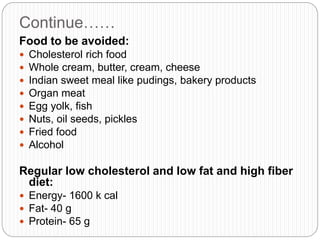 Continue……
Food to be avoided:
 Cholesterol rich food
 Whole cream, butter, cream, cheese
 Indian sweet meal like pudings, bakery products
 Organ meat
 Egg yolk, fish
 Nuts, oil seeds, pickles
 Fried food
 Alcohol
Regular low cholesterol and low fat and high fiber
diet:
 Energy- 1600 k cal
 Fat- 40 g
 Protein- 65 g
 