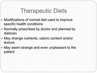 Therapeutic Diets
 Modifications of normal diet used to improve
specific health conditions
 Normally prescribed by doctor and planned by
dietician
 May change nutrients, caloric content and/or
texture
 May seem strange and even unpleasant to the
patient
 