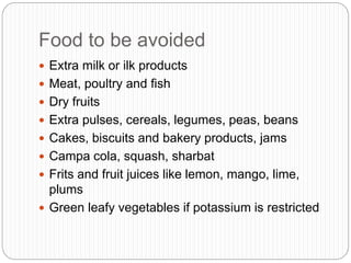 Food to be avoided
 Extra milk or ilk products
 Meat, poultry and fish
 Dry fruits
 Extra pulses, cereals, legumes, peas, beans
 Cakes, biscuits and bakery products, jams
 Campa cola, squash, sharbat
 Frits and fruit juices like lemon, mango, lime,
plums
 Green leafy vegetables if potassium is restricted
 