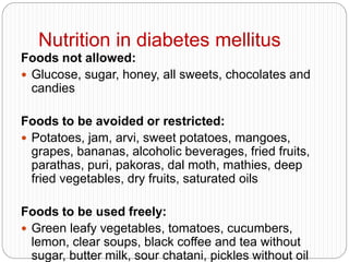 Nutrition in diabetes mellitus
Foods not allowed:
 Glucose, sugar, honey, all sweets, chocolates and
candies
Foods to be avoided or restricted:
 Potatoes, jam, arvi, sweet potatoes, mangoes,
grapes, bananas, alcoholic beverages, fried fruits,
parathas, puri, pakoras, dal moth, mathies, deep
fried vegetables, dry fruits, saturated oils
Foods to be used freely:
 Green leafy vegetables, tomatoes, cucumbers,
lemon, clear soups, black coffee and tea without
sugar, butter milk, sour chatani, pickles without oil
 