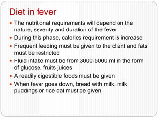 Diet in fever
 The nutritional requirements will depend on the
nature, severity and duration of the fever
 During this phase, calories requirement is increase
 Frequent feeding must be given to the client and fats
must be restricted
 Fluid intake must be from 3000-5000 ml in the form
of glucose, fruits juices
 A readily digestible foods must be given
 When fever goes down, bread with milk, milk
puddings or rice dal must be given
 