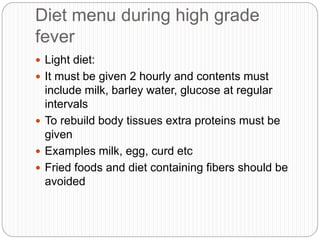 Diet menu during high grade
fever
 Light diet:
 It must be given 2 hourly and contents must
include milk, barley water, glucose at regular
intervals
 To rebuild body tissues extra proteins must be
given
 Examples milk, egg, curd etc
 Fried foods and diet containing fibers should be
avoided
 