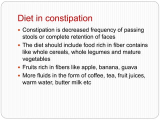 Diet in constipation
 Constipation is decreased frequency of passing
stools or complete retention of faces
 The diet should include food rich in fiber contains
like whole cereals, whole legumes and mature
vegetables
 Fruits rich in fibers like apple, banana, guava
 More fluids in the form of coffee, tea, fruit juices,
warm water, butter milk etc
 