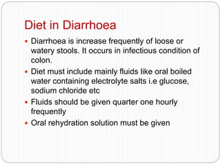 Diet in Diarrhoea
 Diarrhoea is increase frequently of loose or
watery stools. It occurs in infectious condition of
colon.
 Diet must include mainly fluids like oral boiled
water containing electrolyte salts i.e glucose,
sodium chloride etc
 Fluids should be given quarter one hourly
frequently
 Oral rehydration solution must be given
 