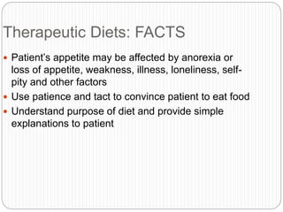 Therapeutic Diets: FACTS
 Patient’s appetite may be affected by anorexia or
loss of appetite, weakness, illness, loneliness, self-
pity and other factors
 Use patience and tact to convince patient to eat food
 Understand purpose of diet and provide simple
explanations to patient
 