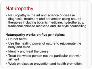 Naturopathy
 Naturopathy is the art and science of disease
diagnosis, treatment and prevention using natural
therapies including botanic medicine, hydrotherapy,
traditional chinese medicine and life style councelling
Naturopathy works on five principles:
 Do not harm
 Use the healing power of nature to rejuvenate the
body and mind
 Identify and treat the cause
 Treat the whole person not the particular part with
ailment
 Work on disease prevention and health promotion
 