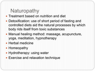 Naturopathy
 Treatment based on nutrition and diet
 Detoxification: use of short period of fasting and
controlled diets aid the natural processes by which
body rids itself from toxic substances
 Manual healing method: massage, acupuncture,
yoga, meditation, hypnotherapy
 Herbal medicine
 Homeopathy
 Hydrotherapy: using water
 Exercise and relaxation technique
 