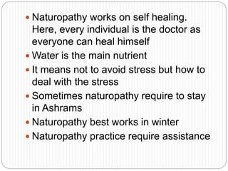  Naturopathy works on self healing.
Here, every individual is the doctor as
everyone can heal himself
 Water is the main nutrient
 It means not to avoid stress but how to
deal with the stress
 Sometimes naturopathy require to stay
in Ashrams
 Naturopathy best works in winter
 Naturopathy practice require assistance
 