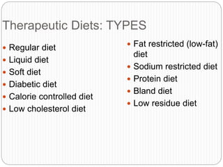Therapeutic Diets: TYPES
 Regular diet
 Liquid diet
 Soft diet
 Diabetic diet
 Calorie controlled diet
 Low cholesterol diet
 Fat restricted (low-fat)
diet
 Sodium restricted diet
 Protein diet
 Bland diet
 Low residue diet
 