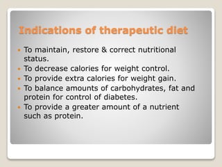 Indications of therapeutic diet
 To maintain, restore & correct nutritional
status.
 To decrease calories for weight control.
 To provide extra calories for weight gain.
 To balance amounts of carbohydrates, fat and
protein for control of diabetes.
 To provide a greater amount of a nutrient
such as protein.
 