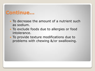 Continue…
 To decrease the amount of a nutrient such
as sodium.
 To exclude foods due to allergies or food
intolerance.
 To provide texture modifications due to
problems with chewing &/or swallowing.
 