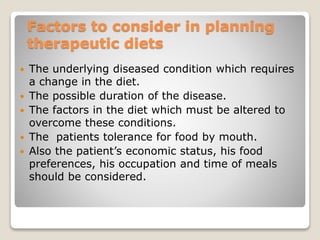 Factors to consider in planning
therapeutic diets
 The underlying diseased condition which requires
a change in the diet.
 The possible duration of the disease.
 The factors in the diet which must be altered to
overcome these conditions.
 The patients tolerance for food by mouth.
 Also the patient’s economic status, his food
preferences, his occupation and time of meals
should be considered.
 