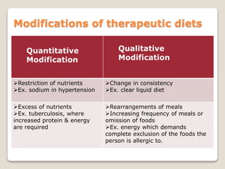 Modifications of therapeutic diets
Quantitative
Modification
Qualitative
Modification
Restriction of nutrients
Ex. sodium in hypertension
Change in consistency
Ex. clear liquid diet
Excess of nutrients
Ex. tuberculosis, where
increased protein & energy
are required
Rearrangements of meals
Increasing frequency of meals or
omission of foods
Ex. energy which demands
complete exclusion of the foods the
person is allergic to.
 