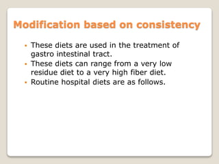 Modification based on consistency
 These diets are used in the treatment of
gastro intestinal tract.
 These diets can range from a very low
residue diet to a very high fiber diet.
 Routine hospital diets are as follows.
 