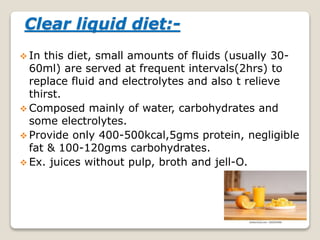 Clear liquid diet:-
 In this diet, small amounts of fluids (usually 30-
60ml) are served at frequent intervals(2hrs) to
replace fluid and electrolytes and also t relieve
thirst.
 Composed mainly of water, carbohydrates and
some electrolytes.
 Provide only 400-500kcal,5gms protein, negligible
fat & 100-120gms carbohydrates.
 Ex. juices without pulp, broth and jell-O.
 